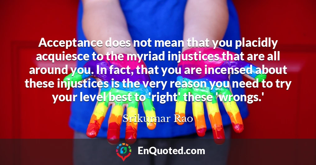 Acceptance does not mean that you placidly acquiesce to the myriad injustices that are all around you. In fact, that you are incensed about these injustices is the very reason you need to try your level best to 'right' these 'wrongs.'