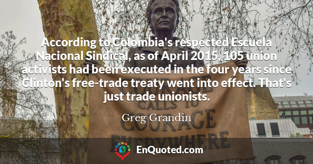 According to Colombia's respected Escuela Nacional Sindical, as of April 2015, 105 union activists had been executed in the four years since Clinton's free-trade treaty went into effect. That's just trade unionists.