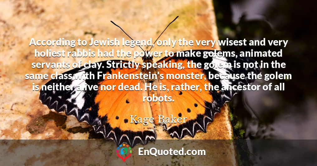 According to Jewish legend, only the very wisest and very holiest rabbis had the power to make golems, animated servants of clay. Strictly speaking, the golem is not in the same class with Frankenstein's monster, because the golem is neither alive nor dead. He is, rather, the ancestor of all robots.