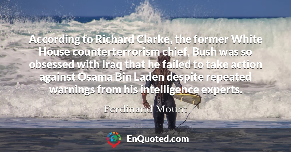 According to Richard Clarke, the former White House counterterrorism chief, Bush was so obsessed with Iraq that he failed to take action against Osama Bin Laden despite repeated warnings from his intelligence experts.