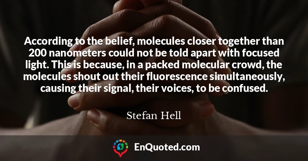 According to the belief, molecules closer together than 200 nanometers could not be told apart with focused light. This is because, in a packed molecular crowd, the molecules shout out their fluorescence simultaneously, causing their signal, their voices, to be confused.