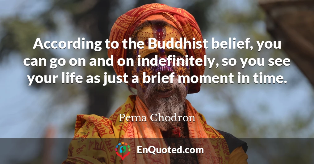According to the Buddhist belief, you can go on and on indefinitely, so you see your life as just a brief moment in time.