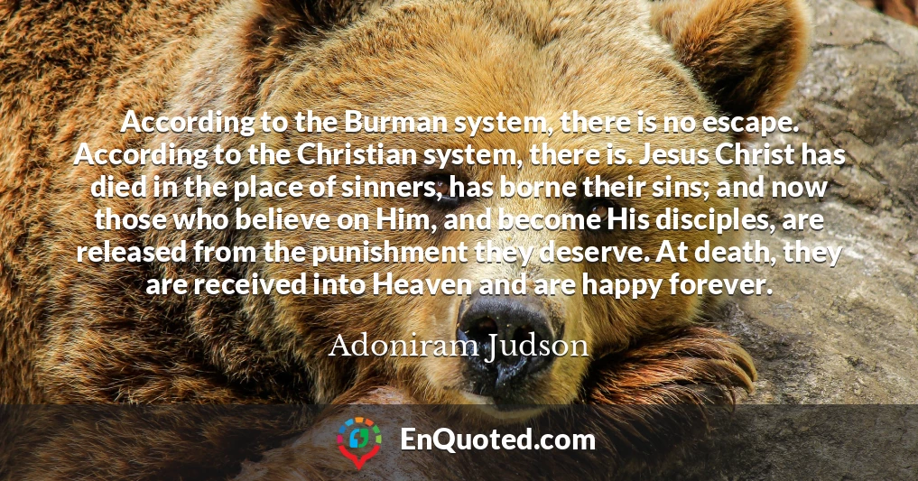 According to the Burman system, there is no escape. According to the Christian system, there is. Jesus Christ has died in the place of sinners, has borne their sins; and now those who believe on Him, and become His disciples, are released from the punishment they deserve. At death, they are received into Heaven and are happy forever.