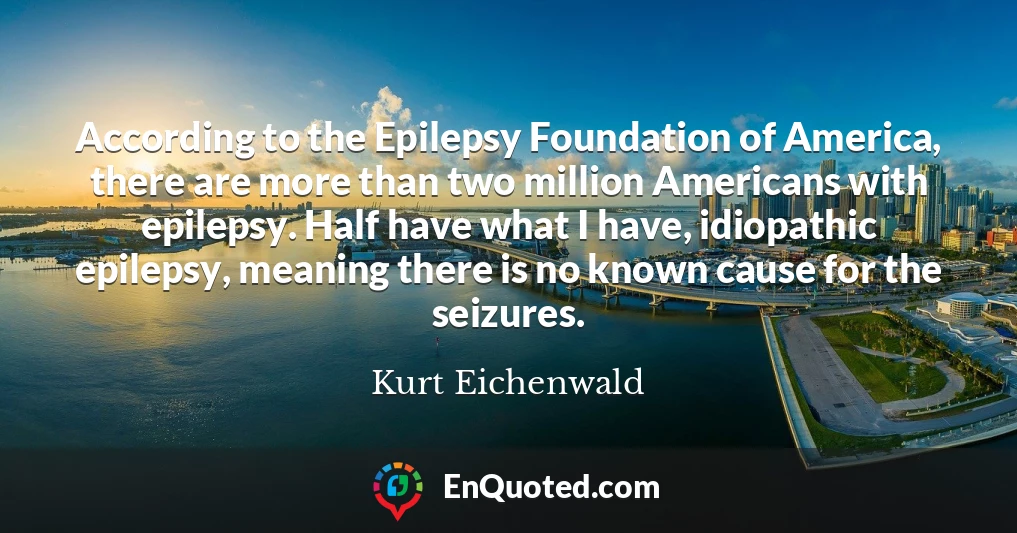 According to the Epilepsy Foundation of America, there are more than two million Americans with epilepsy. Half have what I have, idiopathic epilepsy, meaning there is no known cause for the seizures.