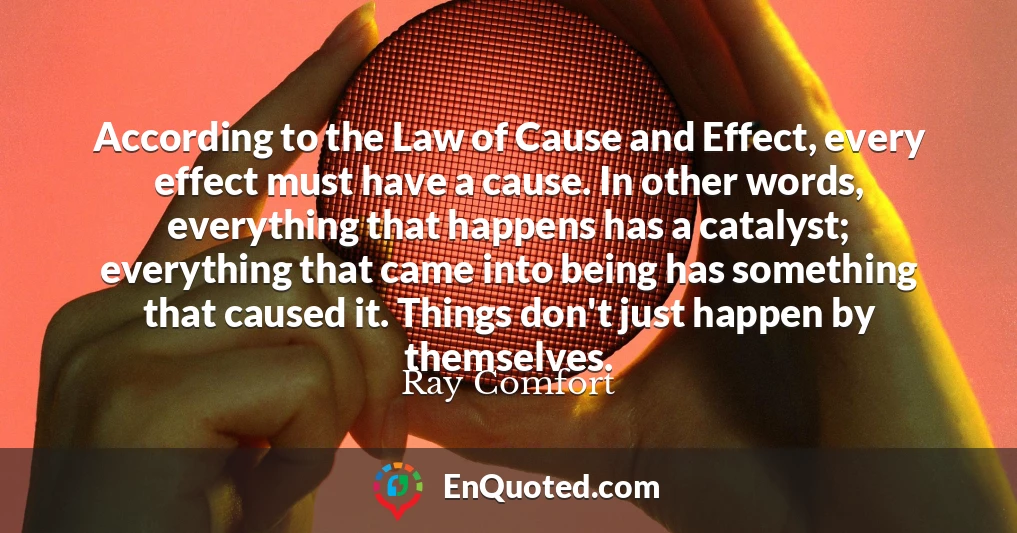 According to the Law of Cause and Effect, every effect must have a cause. In other words, everything that happens has a catalyst; everything that came into being has something that caused it. Things don't just happen by themselves.
