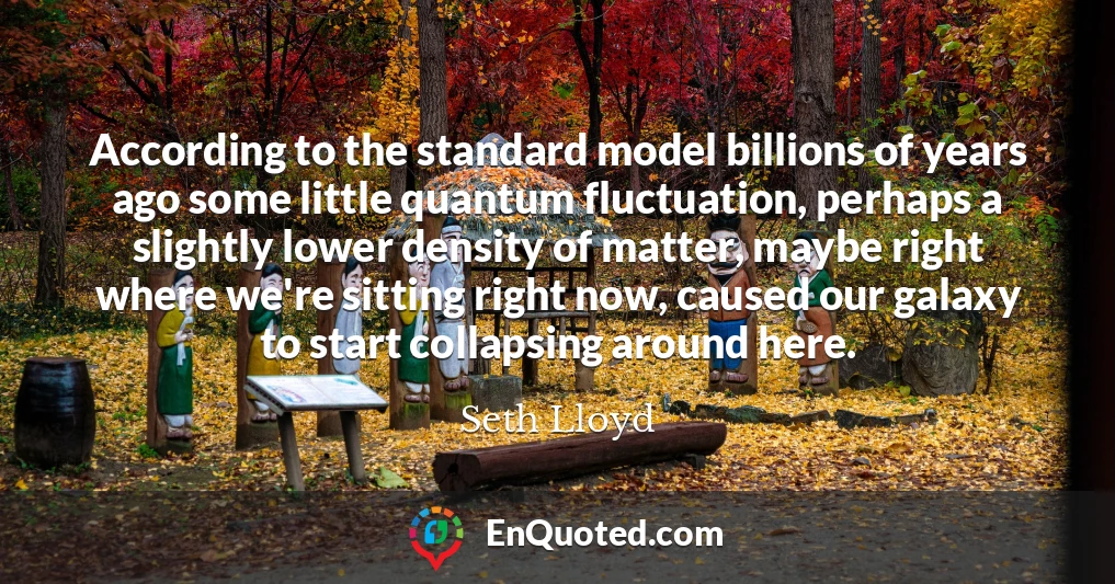 According to the standard model billions of years ago some little quantum fluctuation, perhaps a slightly lower density of matter, maybe right where we're sitting right now, caused our galaxy to start collapsing around here.