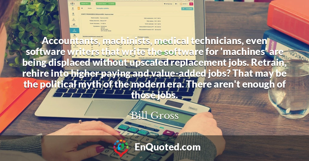 Accountants, machinists, medical technicians, even software writers that write the software for 'machines' are being displaced without upscaled replacement jobs. Retrain, rehire into higher paying and value-added jobs? That may be the political myth of the modern era. There aren't enough of those jobs.