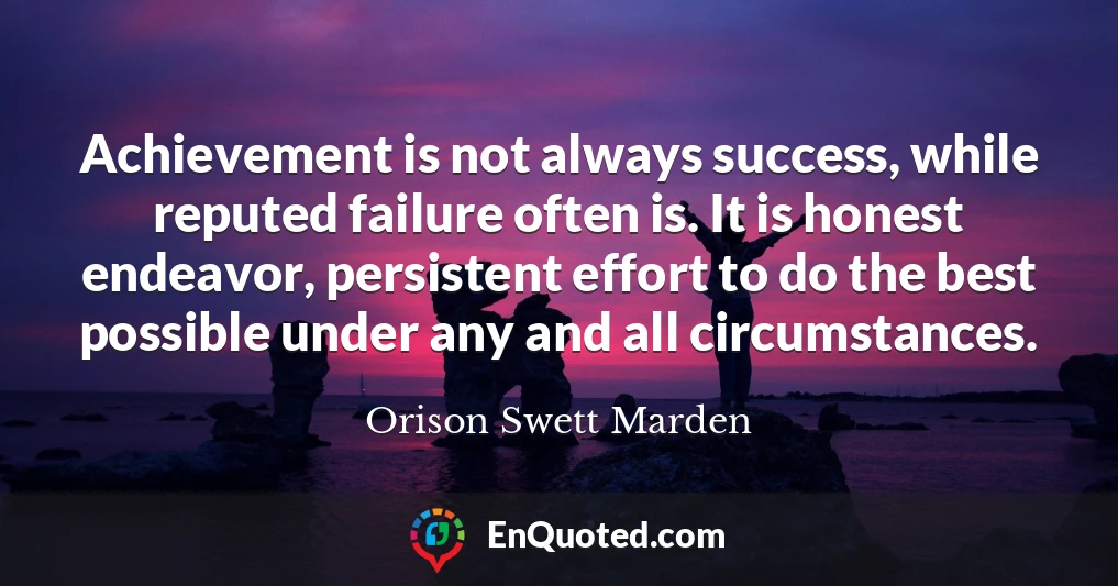 Achievement is not always success, while reputed failure often is. It is honest endeavor, persistent effort to do the best possible under any and all circumstances.