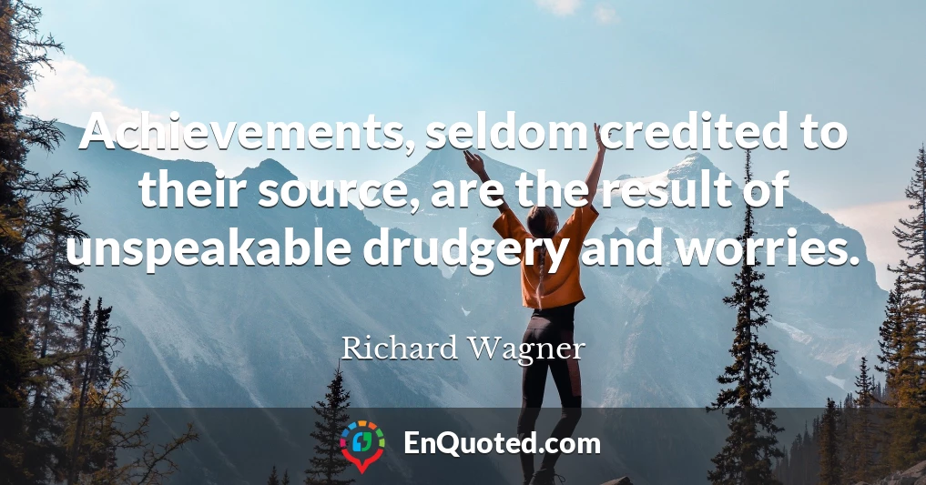Achievements, seldom credited to their source, are the result of unspeakable drudgery and worries.