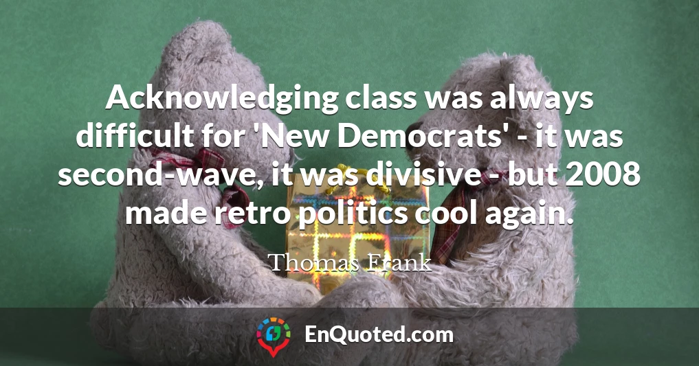 Acknowledging class was always difficult for 'New Democrats' - it was second-wave, it was divisive - but 2008 made retro politics cool again.