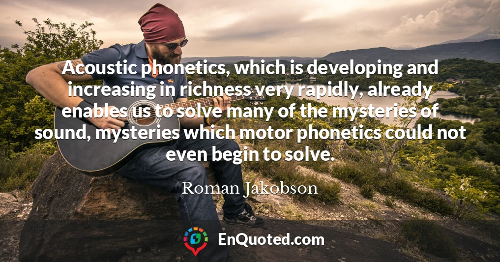 Acoustic phonetics, which is developing and increasing in richness very rapidly, already enables us to solve many of the mysteries of sound, mysteries which motor phonetics could not even begin to solve.