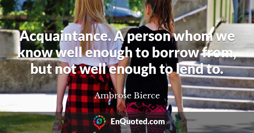 Acquaintance. A person whom we know well enough to borrow from, but not well enough to lend to.