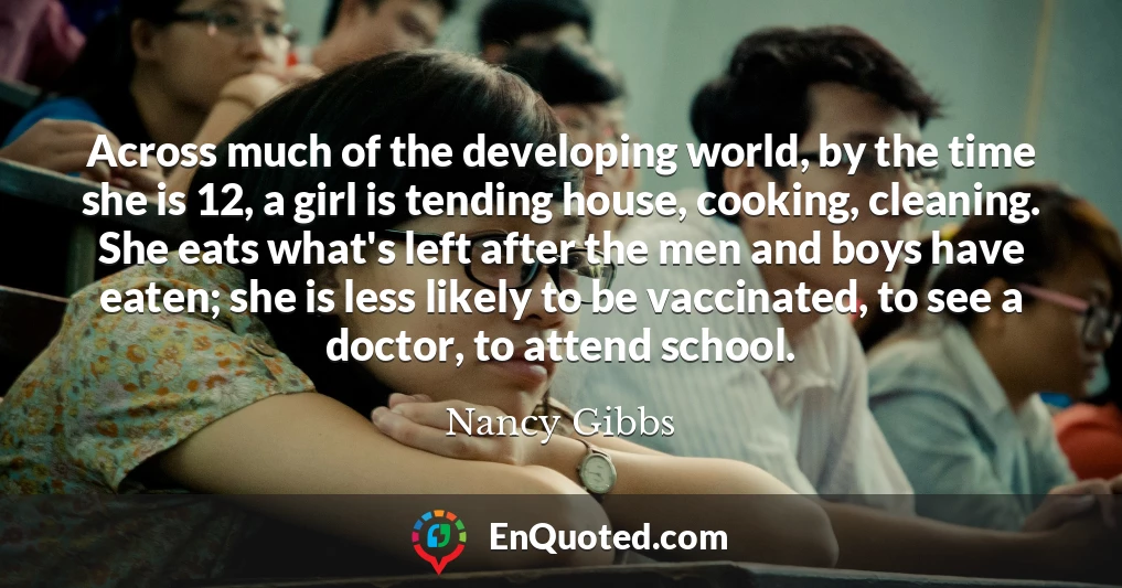 Across much of the developing world, by the time she is 12, a girl is tending house, cooking, cleaning. She eats what's left after the men and boys have eaten; she is less likely to be vaccinated, to see a doctor, to attend school.