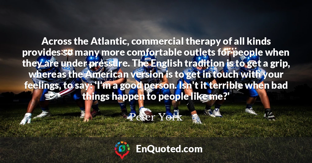 Across the Atlantic, commercial therapy of all kinds provides so many more comfortable outlets for people when they are under pressure. The English tradition is to get a grip, whereas the American version is to get in touch with your feelings, to say: 'I'm a good person. Isn't it terrible when bad things happen to people like me?'