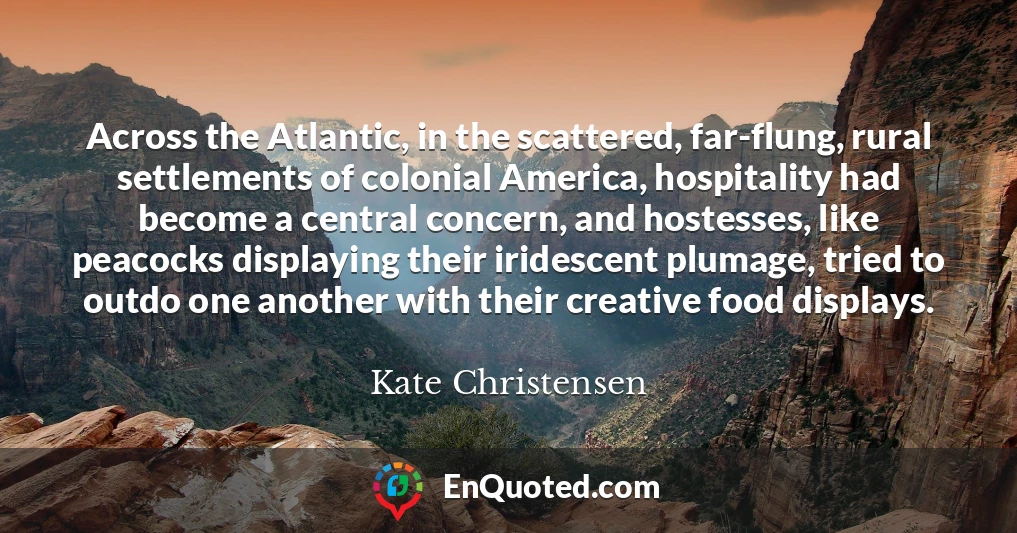 Across the Atlantic, in the scattered, far-flung, rural settlements of colonial America, hospitality had become a central concern, and hostesses, like peacocks displaying their iridescent plumage, tried to outdo one another with their creative food displays.