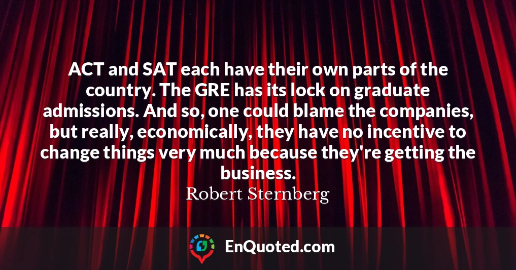 ACT and SAT each have their own parts of the country. The GRE has its lock on graduate admissions. And so, one could blame the companies, but really, economically, they have no incentive to change things very much because they're getting the business.