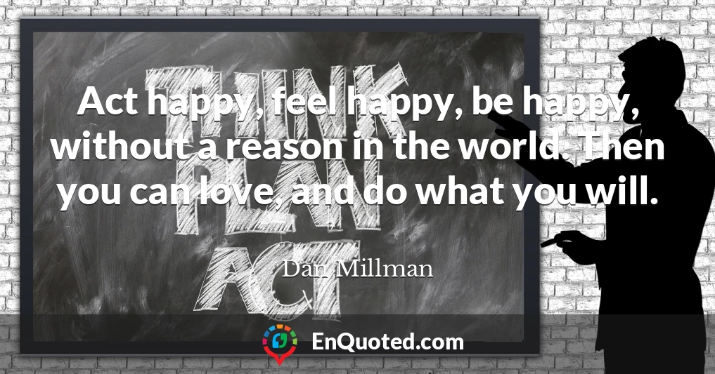Act happy, feel happy, be happy, without a reason in the world. Then you can love, and do what you will.