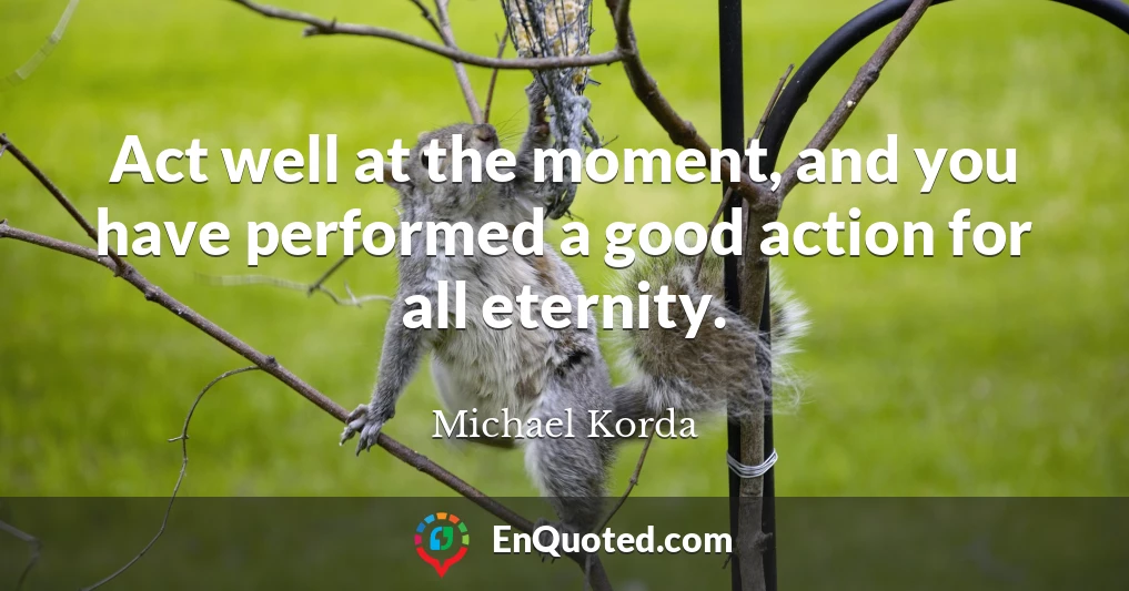 Act well at the moment, and you have performed a good action for all eternity.