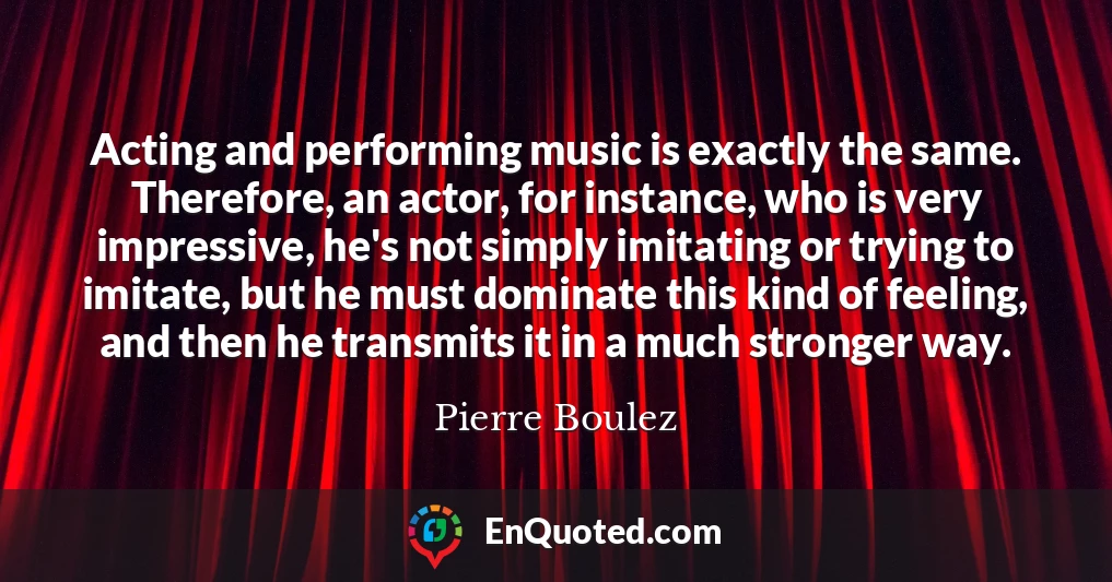 Acting and performing music is exactly the same. Therefore, an actor, for instance, who is very impressive, he's not simply imitating or trying to imitate, but he must dominate this kind of feeling, and then he transmits it in a much stronger way.
