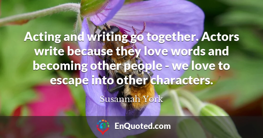 Acting and writing go together. Actors write because they love words and becoming other people - we love to escape into other characters.