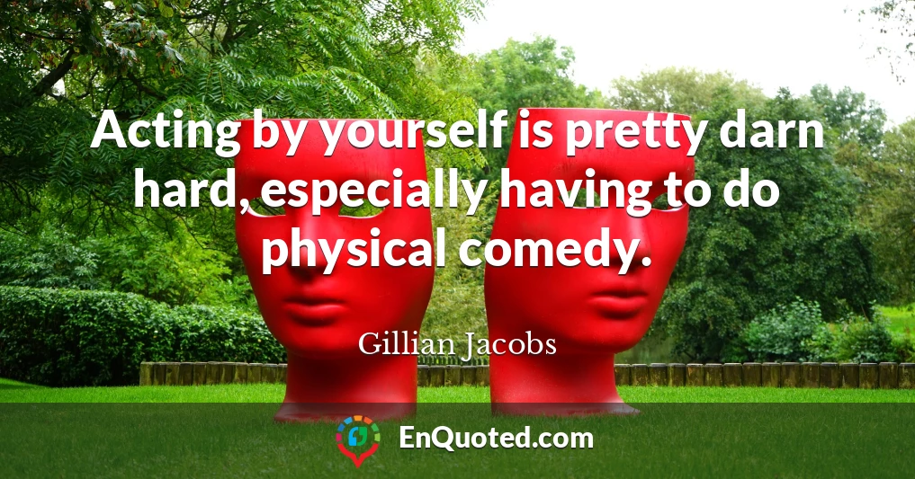 Acting by yourself is pretty darn hard, especially having to do physical comedy.