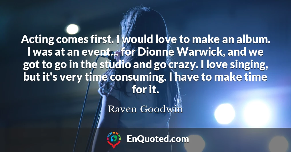 Acting comes first. I would love to make an album. I was at an event... for Dionne Warwick, and we got to go in the studio and go crazy. I love singing, but it's very time consuming. I have to make time for it.