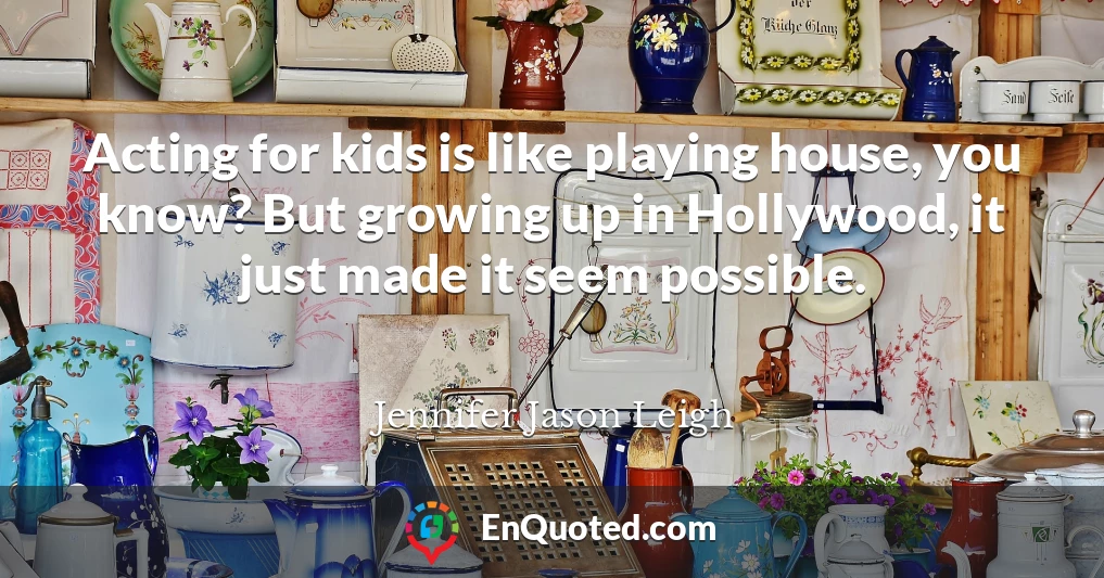 Acting for kids is like playing house, you know? But growing up in Hollywood, it just made it seem possible.