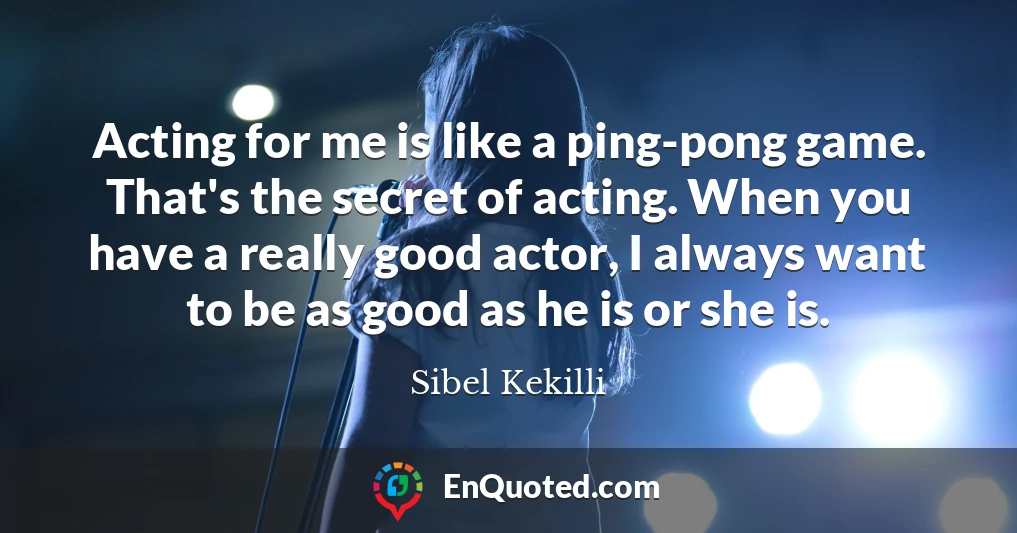 Acting for me is like a ping-pong game. That's the secret of acting. When you have a really good actor, I always want to be as good as he is or she is.
