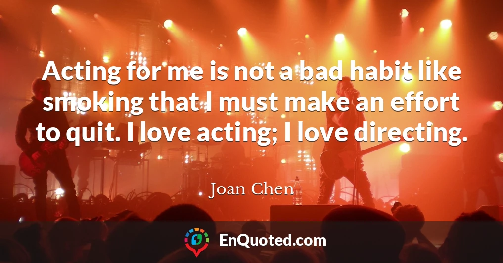 Acting for me is not a bad habit like smoking that I must make an effort to quit. I love acting; I love directing.
