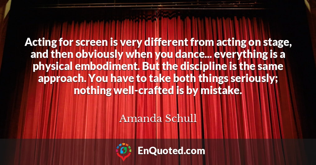 Acting for screen is very different from acting on stage, and then obviously when you dance... everything is a physical embodiment. But the discipline is the same approach. You have to take both things seriously; nothing well-crafted is by mistake.