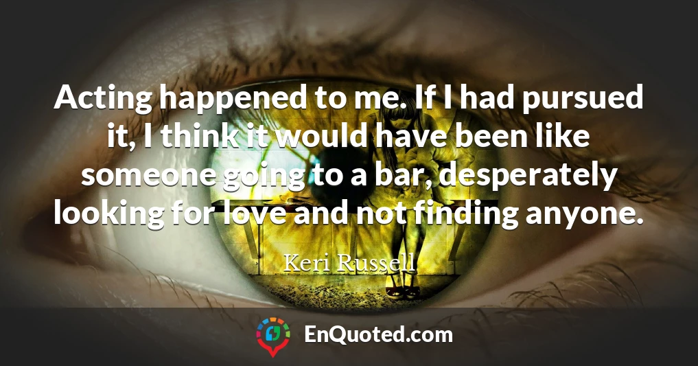 Acting happened to me. If I had pursued it, I think it would have been like someone going to a bar, desperately looking for love and not finding anyone.
