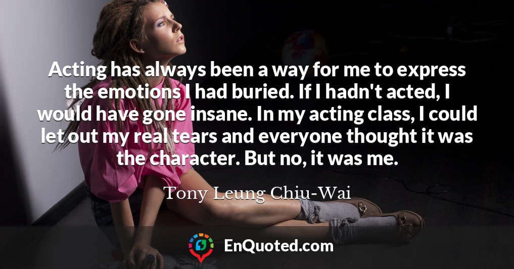 Acting has always been a way for me to express the emotions I had buried. If I hadn't acted, I would have gone insane. In my acting class, I could let out my real tears and everyone thought it was the character. But no, it was me.