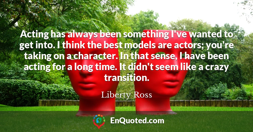 Acting has always been something I've wanted to get into. I think the best models are actors; you're taking on a character. In that sense, I have been acting for a long time. It didn't seem like a crazy transition.