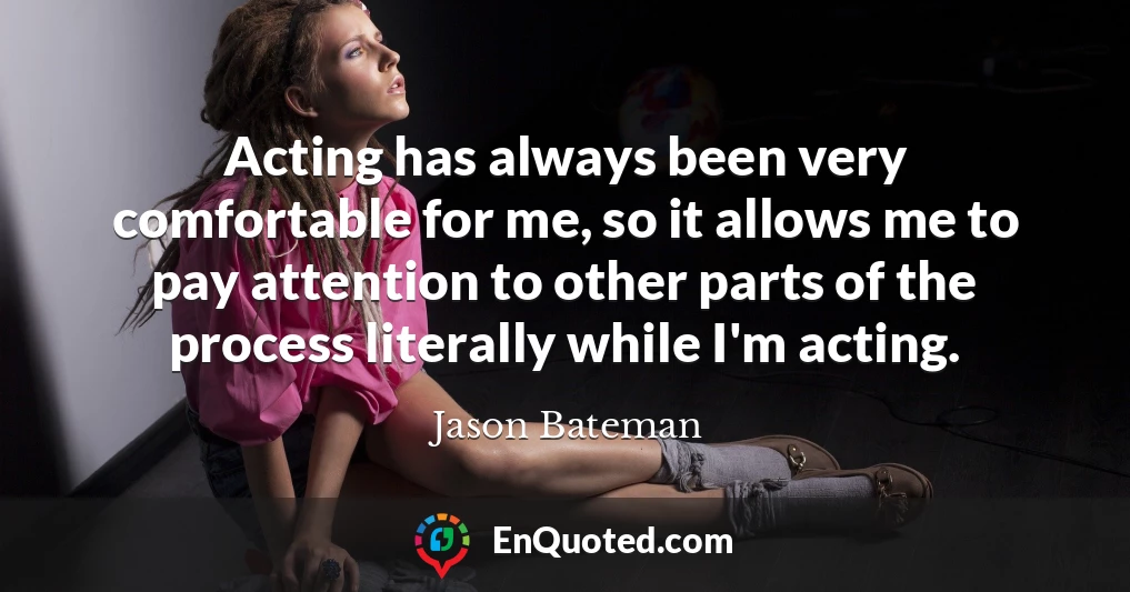 Acting has always been very comfortable for me, so it allows me to pay attention to other parts of the process literally while I'm acting.