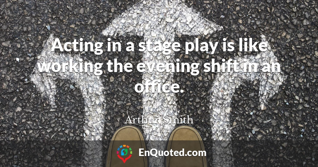 Acting in a stage play is like working the evening shift in an office.