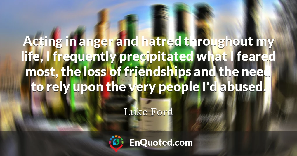 Acting in anger and hatred throughout my life, I frequently precipitated what I feared most, the loss of friendships and the need to rely upon the very people I'd abused.
