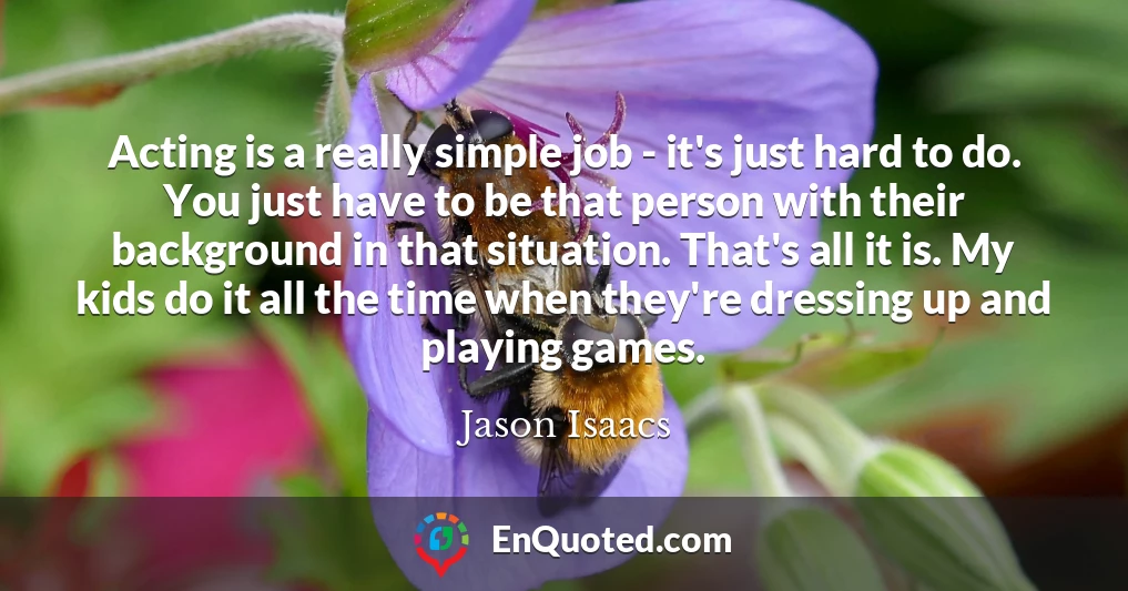 Acting is a really simple job - it's just hard to do. You just have to be that person with their background in that situation. That's all it is. My kids do it all the time when they're dressing up and playing games.