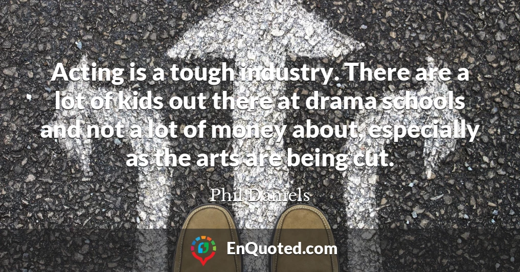 Acting is a tough industry. There are a lot of kids out there at drama schools and not a lot of money about, especially as the arts are being cut.