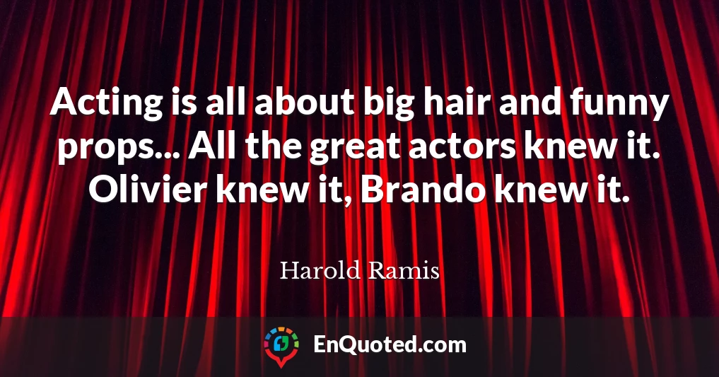 Acting is all about big hair and funny props... All the great actors knew it. Olivier knew it, Brando knew it.