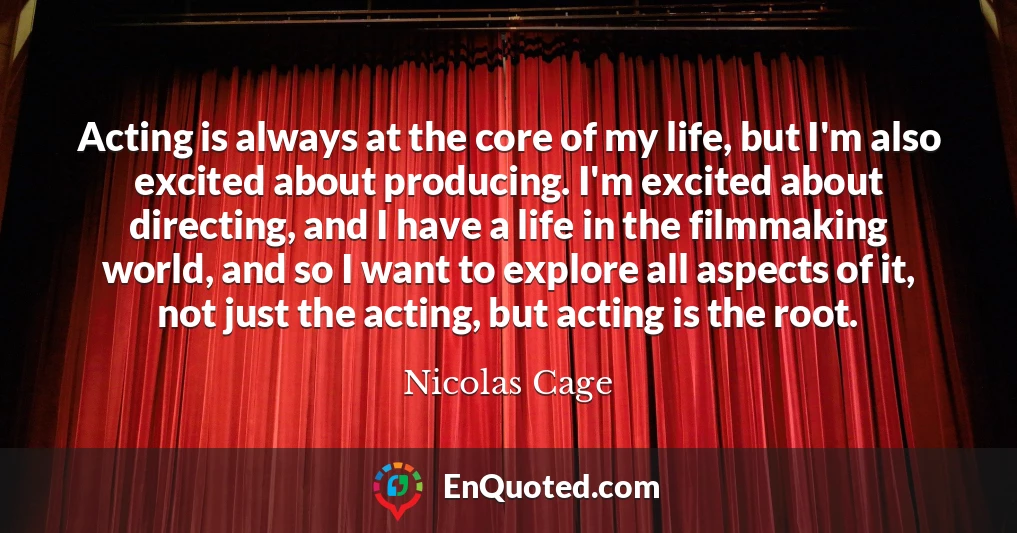 Acting is always at the core of my life, but I'm also excited about producing. I'm excited about directing, and I have a life in the filmmaking world, and so I want to explore all aspects of it, not just the acting, but acting is the root.