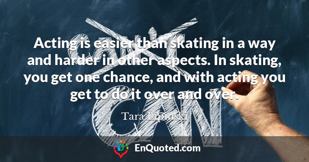 Acting is easier than skating in a way and harder in other aspects. In skating, you get one chance, and with acting you get to do it over and over.