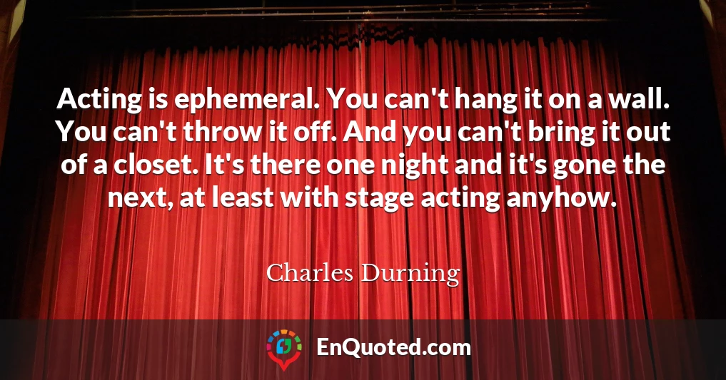 Acting is ephemeral. You can't hang it on a wall. You can't throw it off. And you can't bring it out of a closet. It's there one night and it's gone the next, at least with stage acting anyhow.