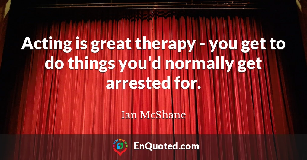 Acting is great therapy - you get to do things you'd normally get arrested for.