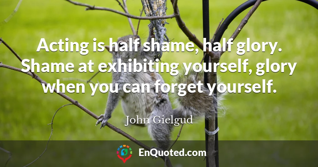Acting is half shame, half glory. Shame at exhibiting yourself, glory when you can forget yourself.
