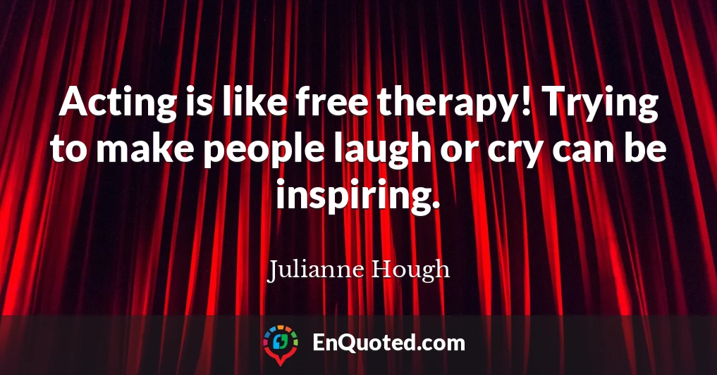 Acting is like free therapy! Trying to make people laugh or cry can be inspiring.