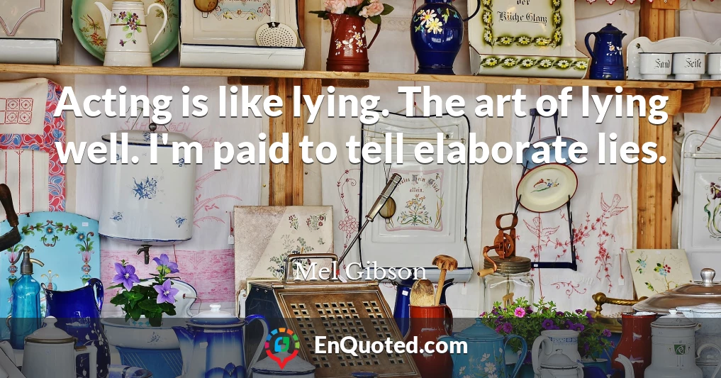 Acting is like lying. The art of lying well. I'm paid to tell elaborate lies.