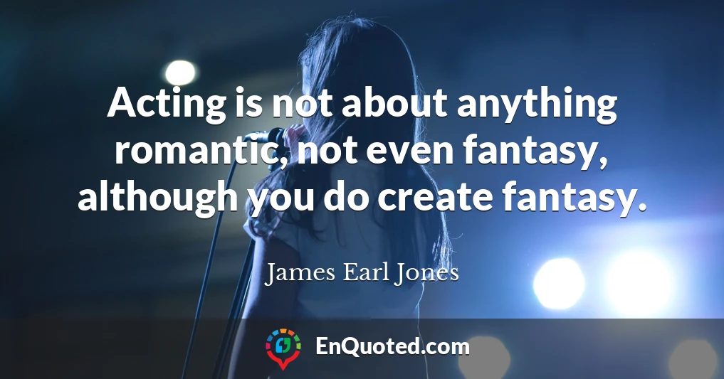 Acting is not about anything romantic, not even fantasy, although you do create fantasy.