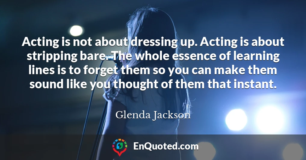 Acting is not about dressing up. Acting is about stripping bare. The whole essence of learning lines is to forget them so you can make them sound like you thought of them that instant.
