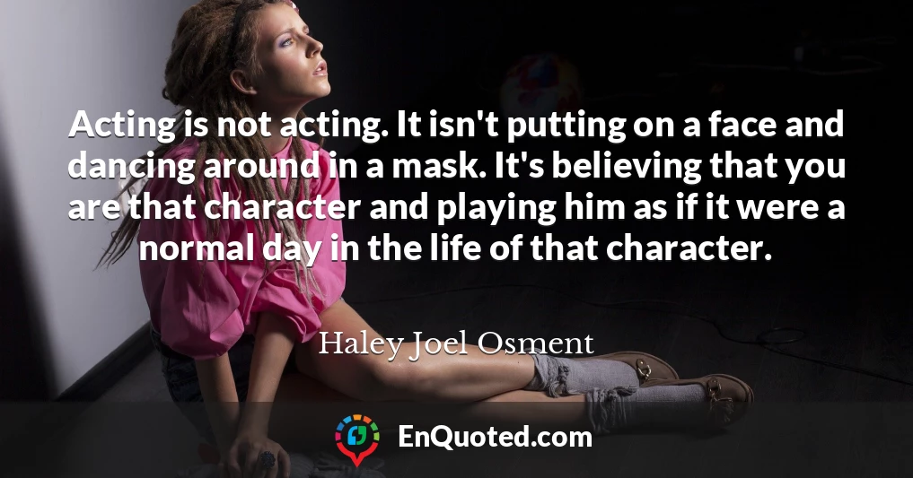 Acting is not acting. It isn't putting on a face and dancing around in a mask. It's believing that you are that character and playing him as if it were a normal day in the life of that character.