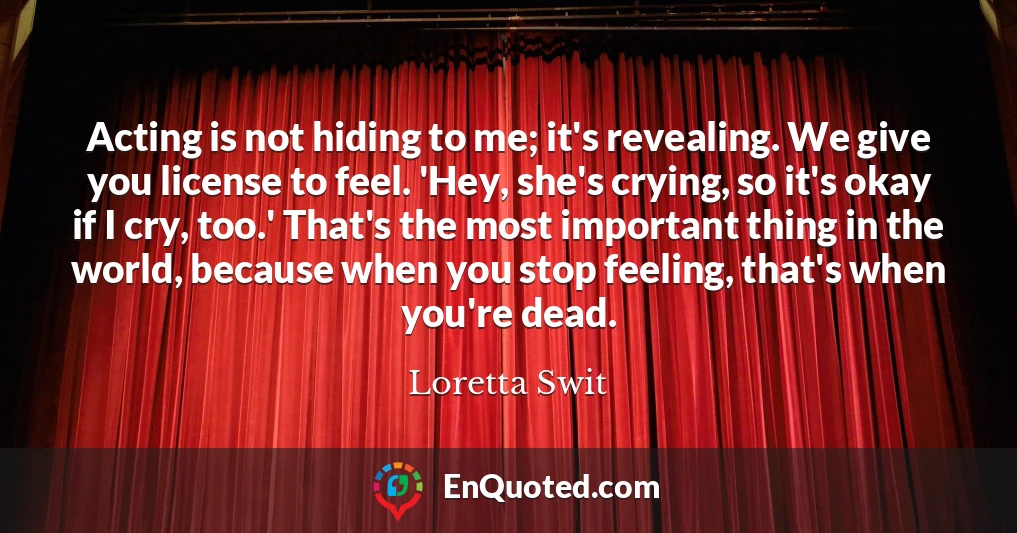 Acting is not hiding to me; it's revealing. We give you license to feel. 'Hey, she's crying, so it's okay if I cry, too.' That's the most important thing in the world, because when you stop feeling, that's when you're dead.